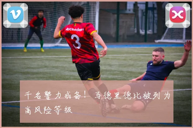 千名警力戒备！马德里德比被列为高风险等级