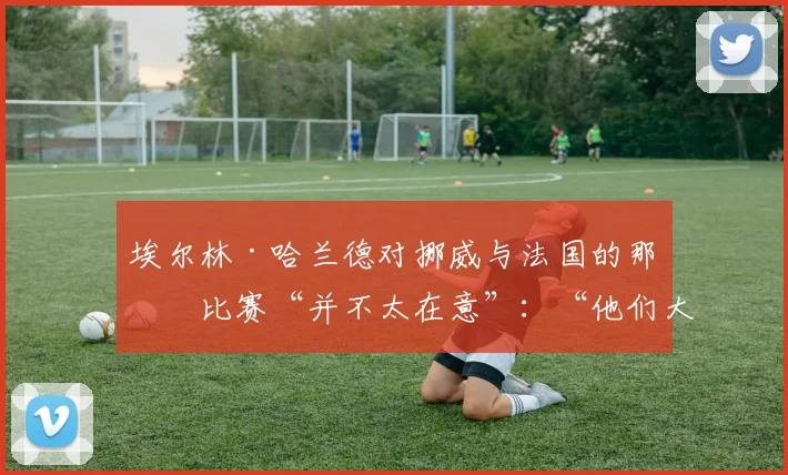 埃尔林·哈兰德对挪威与法国的那场比赛“并不太在意”：“他们大概会赢我们”